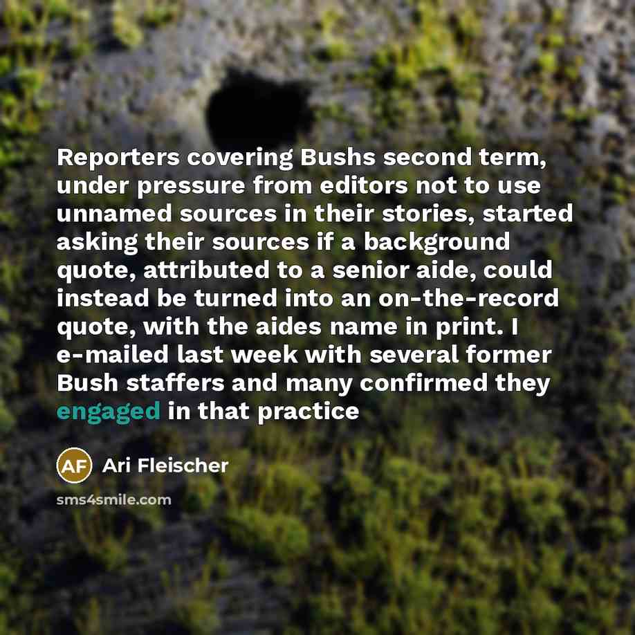 “Reporters covering Bushs second term, under pressure from editors not to use unnamed sources in their stories, started asking their sources if a background quote, attributed to a senior aide, could instead be turned into an on-the-record quote, with the aides name in print. I e-mailed last week…” quote by Ari Fleischer