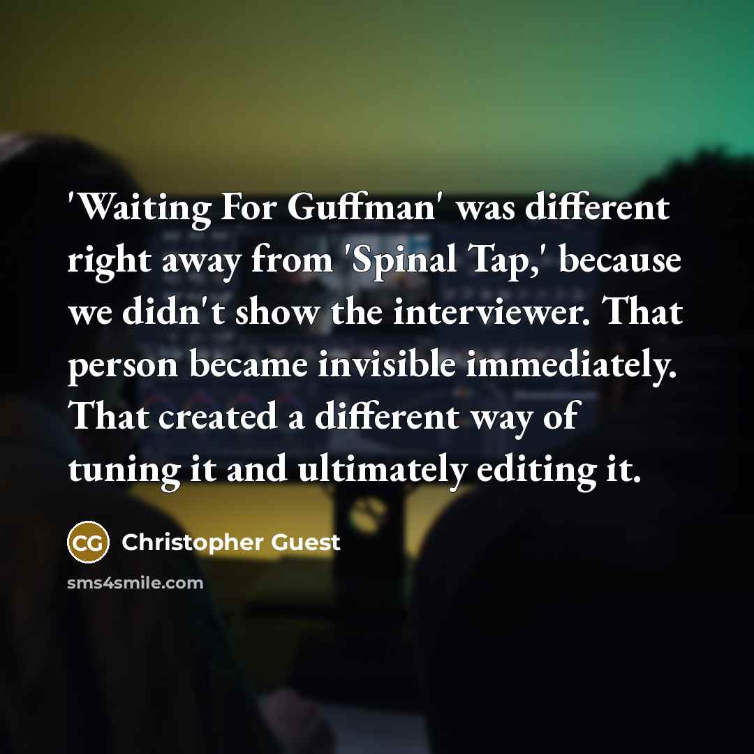“'Waiting For Guffman' was different right away from 'Spinal Tap,' because we didn't show the interviewer. That person became invisible immediately. That created a different way of tuning it and ultimately editing it.” quote by Christopher Guest