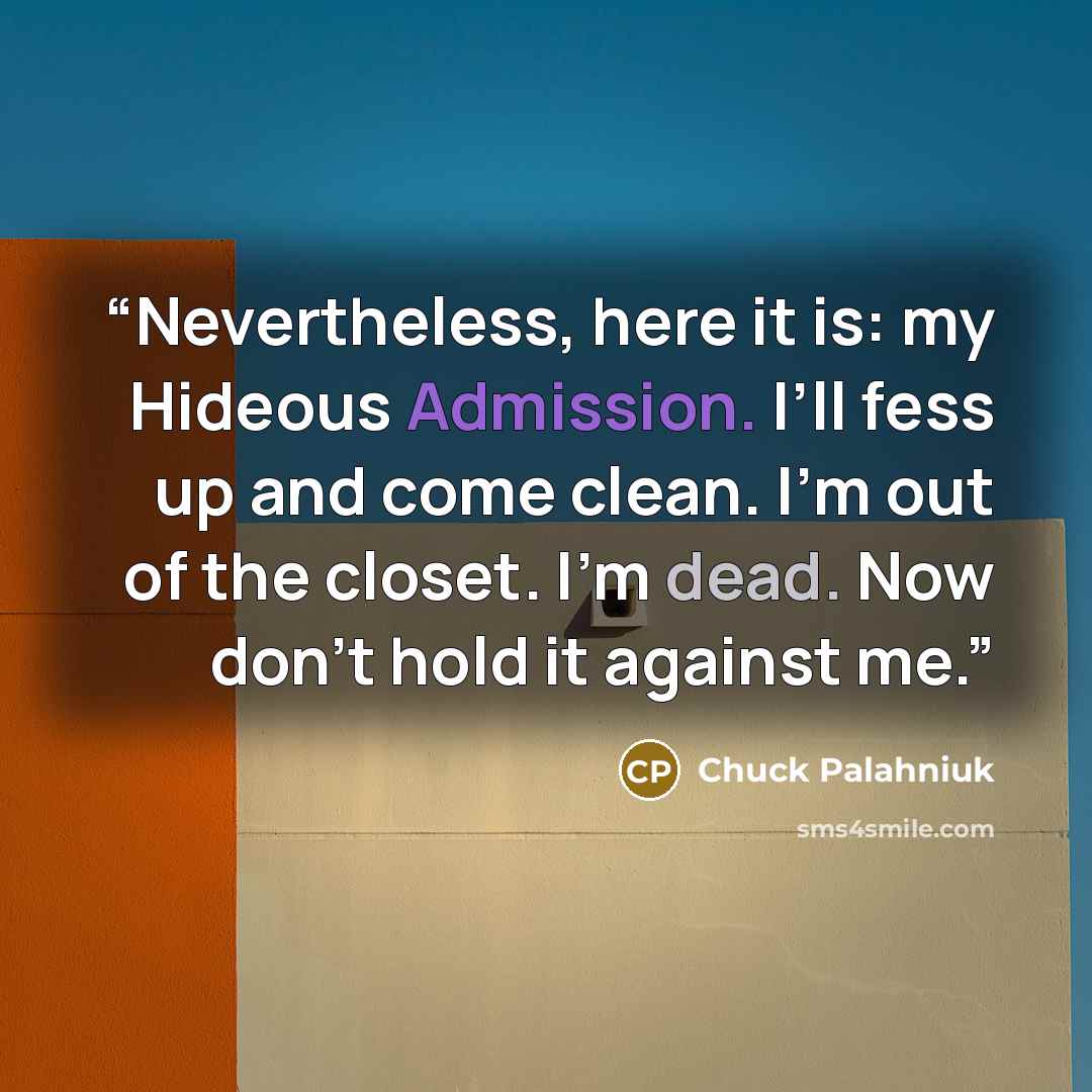 “Nevertheless, here it is: my Hideous Admission. I’ll fess up and come clean. I’m out of the closet. I’m dead. Now don’t hold it against me.” quote by Chuck Palahniuk