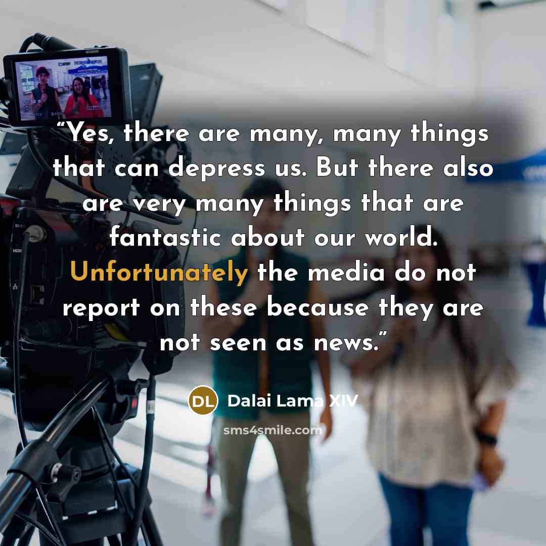“Yes, there are many, many things that can depress us. But there also are very many things that are fantastic about our world. Unfortunately the media do not report on these because they are not seen as news.” quote by Dalai Lama XIV