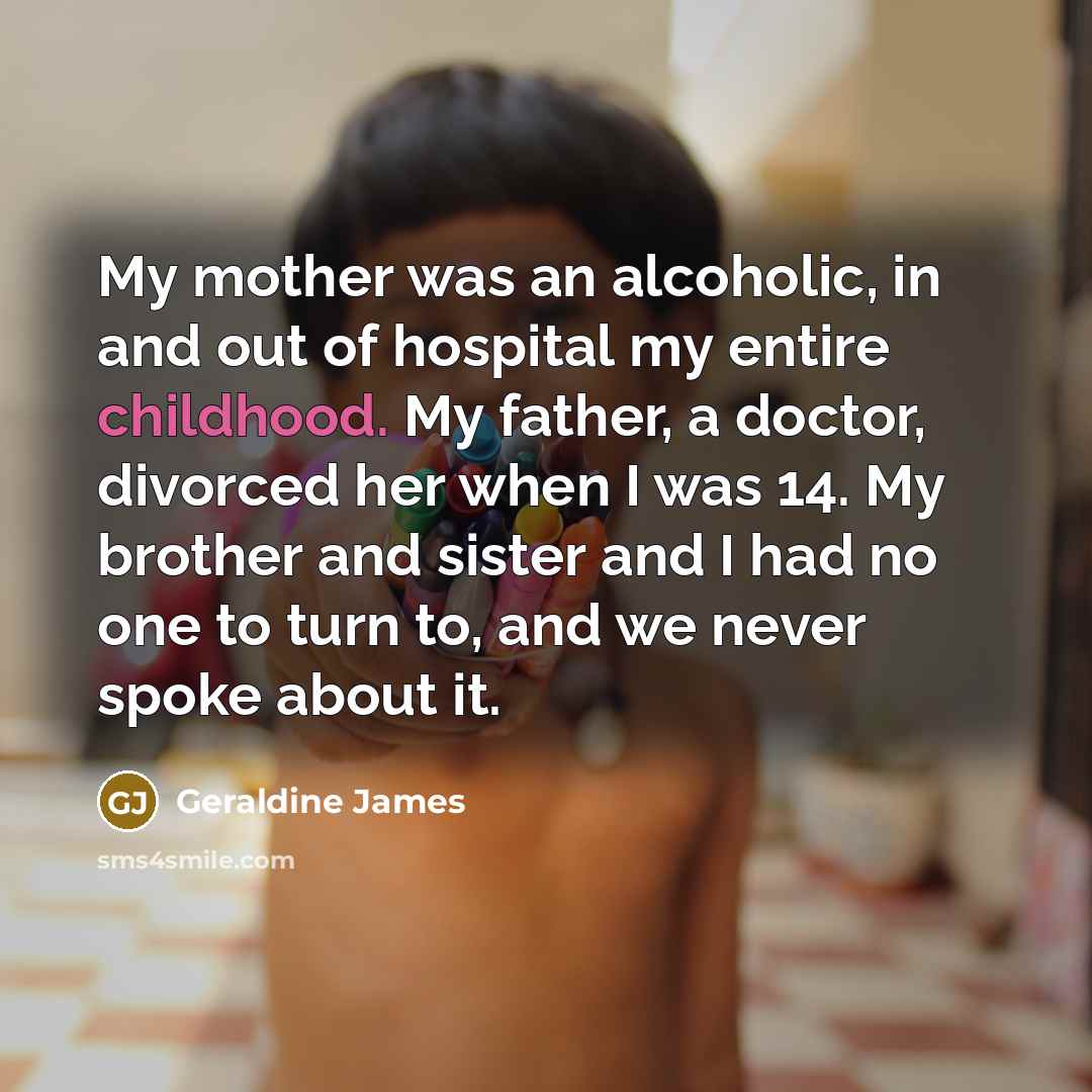 “My mother was an alcoholic, in and out of hospital my entire childhood. My father, a doctor, divorced her when I was 14. My brother and sister and I had no one to turn to, and we never spoke about it.” quote by Geraldine James