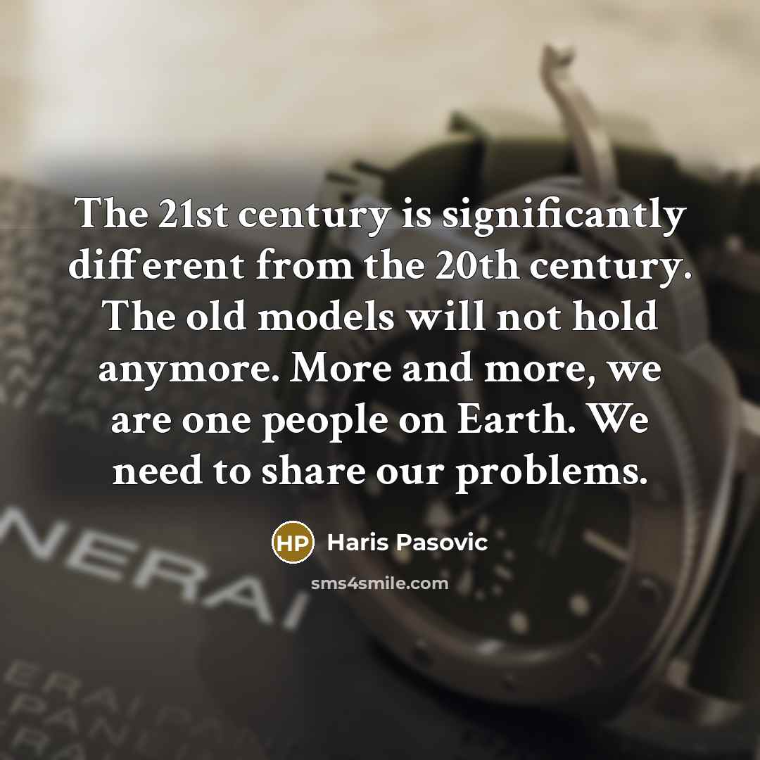 “The 21st century is significantly different from the 20th century. The old models will not hold anymore. More and more, we are one people on Earth. We need to share our problems.” quote by Haris Pasovic