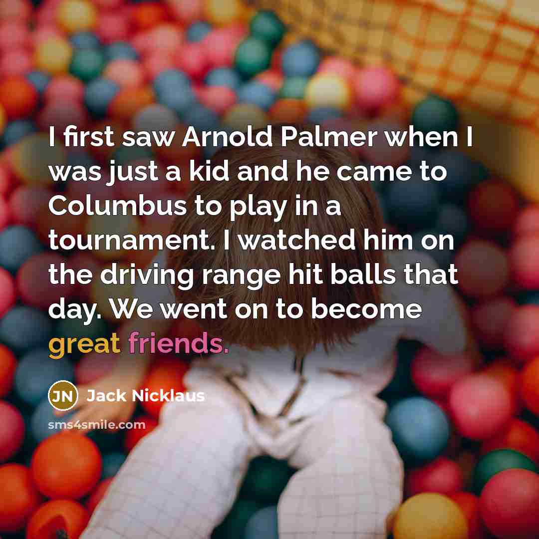 “I first saw Arnold Palmer when I was just a kid and he came to Columbus to play in a tournament. I watched him on the driving range hit balls that day. We went on to become great friends.” quote by Jack Nicklaus