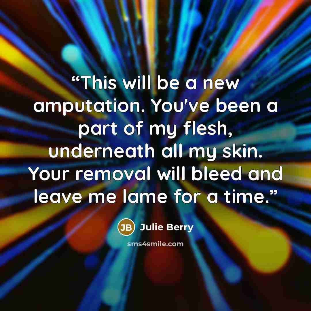 “This will be a new amputation. You've been a part of my flesh, underneath all my skin. Your removal will bleed and leave me lame for a time.” quote by Julie Berry