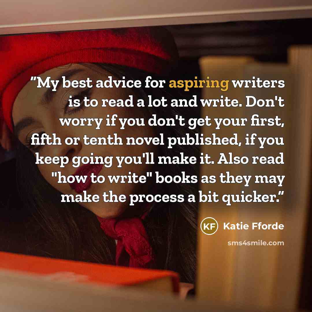 “My best advice for aspiring writers is to read a lot and write. Don't worry if you don't get your first, fifth or tenth novel published, if you keep going you'll make it. Also read "how to write" books as they may make the process a bit quicker.” quote by Katie Fforde