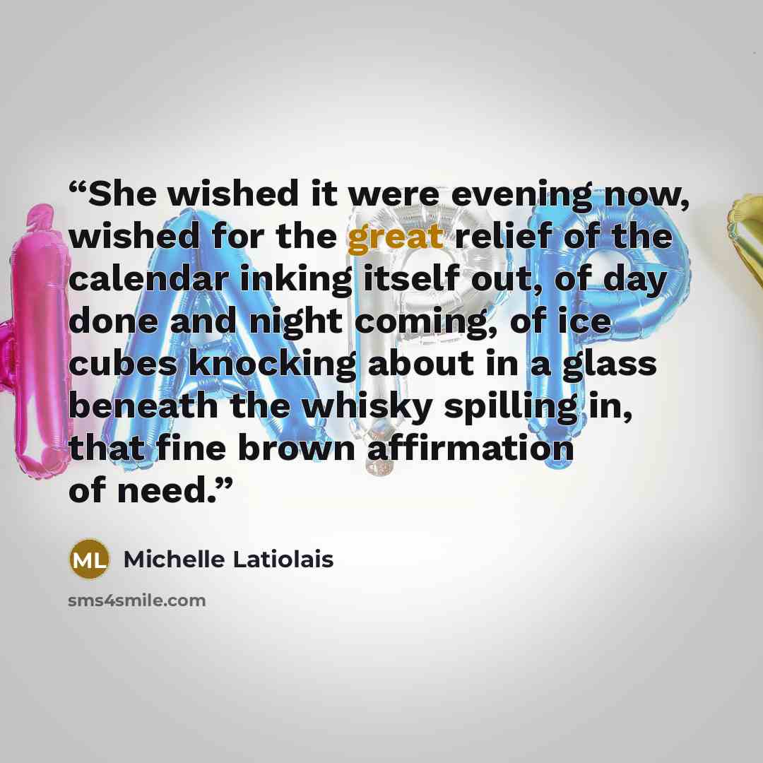 “She wished it were evening now, wished for the great relief of the calendar inking itself out, of day done and night coming, of ice cubes knocking about in a glass beneath the whisky spilling in, that fine brown affirmation of need.” quote by Michelle Latiolais