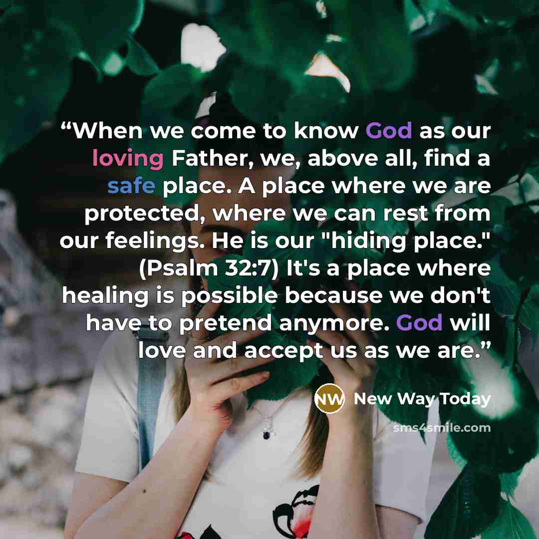 “When we come to know God as our loving Father, we, above all, find a safe place. A place where we are protected, where we can rest from our feelings. He is our "hiding place." (Psalm 32:7) It's a place where healing is possible because we don't have to pretend anymore. God will love and accept us…” quote by New Way Today