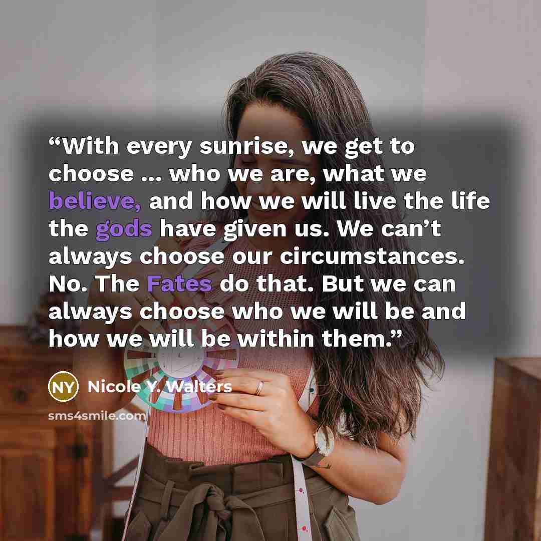 “With every sunrise, we get to choose ... who we are, what we believe, and how we will live the life the gods have given us. We can’t always choose our circumstances. No. The Fates do that. But we can always choose who we will be and how we will be within them.” quote by Nicole Y. Walters