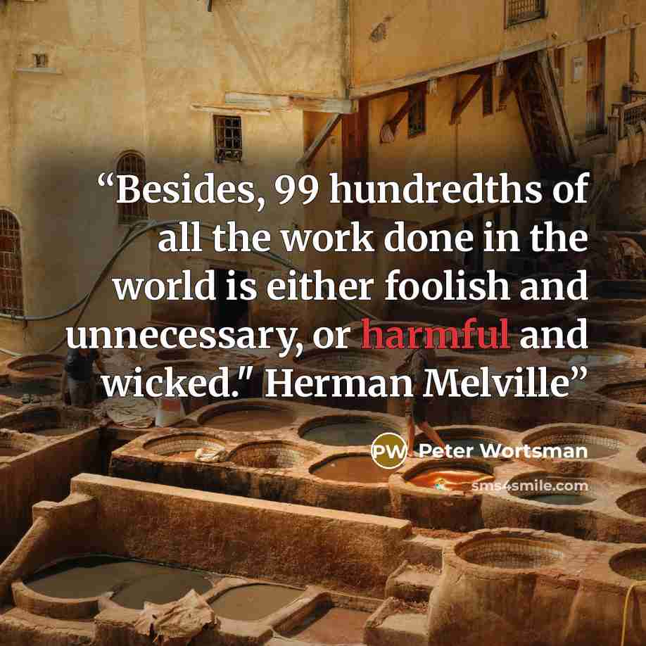 “Besides, 99 hundredths of all the work done in the world is either foolish and unnecessary, or harmful and wicked." Herman Melville” quote by Peter Wortsman