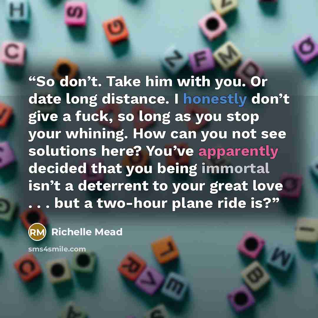 “So don’t. Take him with you. Or date long distance. I honestly don’t give a fuck, so long as you stop your whining. How can you not see solutions here? You’ve apparently decided that you being immortal isn’t a deterrent to your great love . . . but a two-hour plane ride is?” quote by Richelle Mead