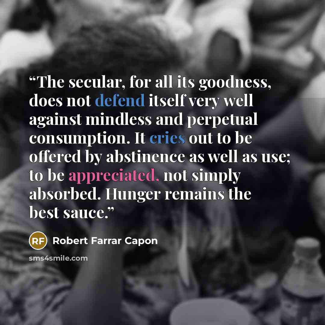 “The secular, for all its goodness, does not defend itself very well against mindless and perpetual consumption. It cries out to be offered by abstinence as well as use; to be appreciated, not simply absorbed. Hunger remains the best sauce.” quote by Robert Farrar Capon