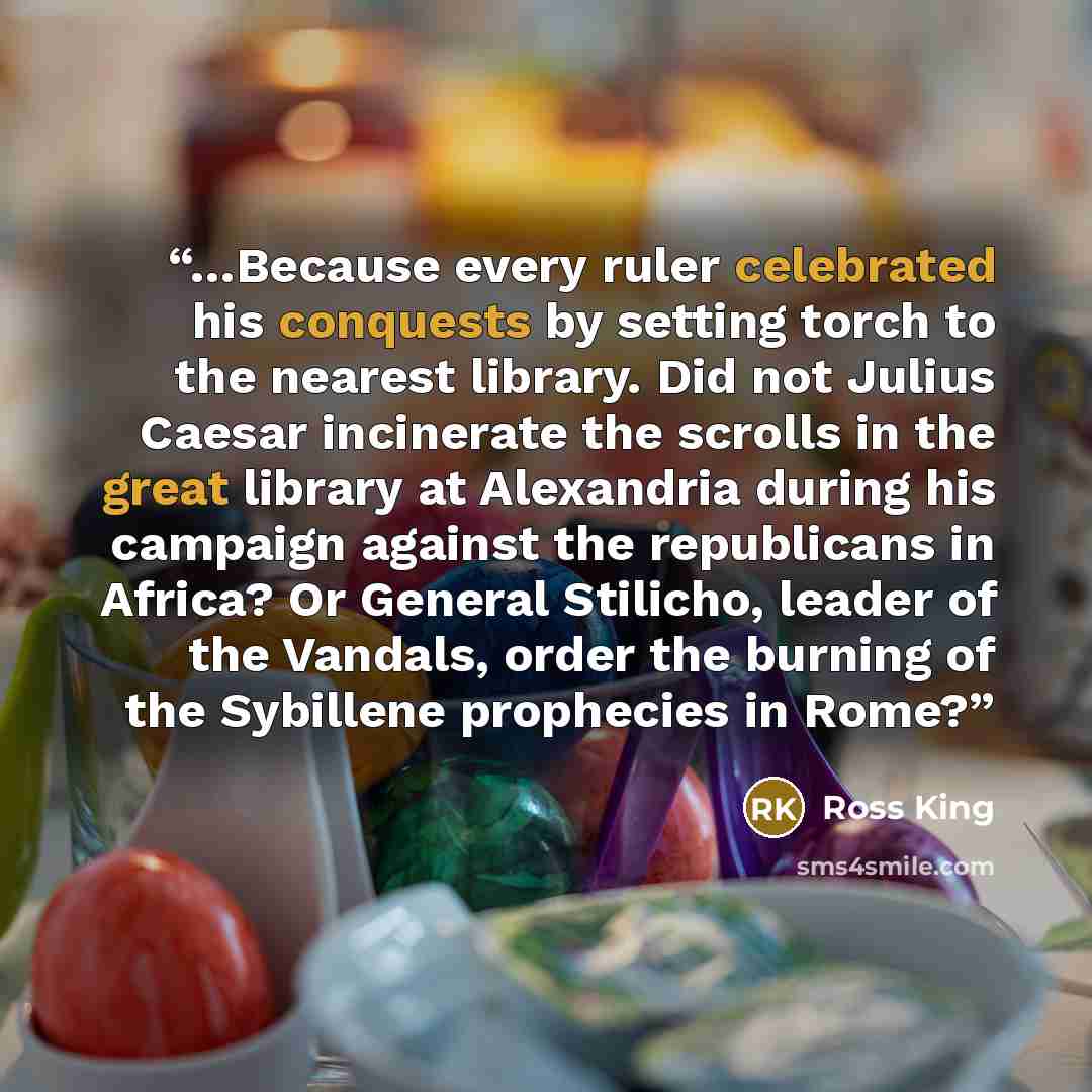 “…Because every ruler celebrated his conquests by setting torch to the nearest library. Did not Julius Caesar incinerate the scrolls in the great library at Alexandria during his campaign against the republicans in Africa? Or General Stilicho, leader of the Vandals, order the burning of the…” quote by Ross King