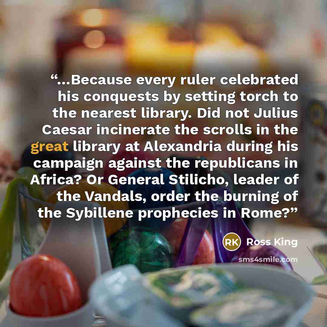 “…Because every ruler celebrated his conquests by setting torch to the nearest library. Did not Julius Caesar incinerate the scrolls in the great library at Alexandria during his campaign against the republicans in Africa? Or General Stilicho, leader of the Vandals, order the burning of the…” quote by Ross King