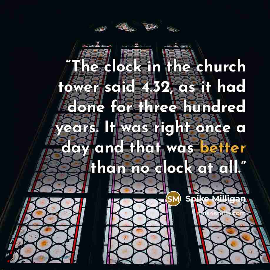 “The clock in the church tower said 4.32, as it had done for three hundred years. It was right once a day and that was better than no clock at all.” quote by Spike Milligan