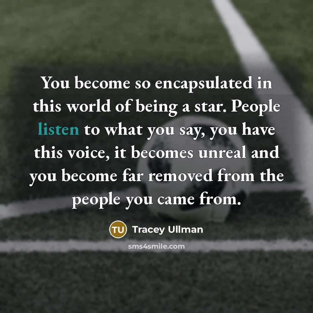 “You become so encapsulated in this world of being a star. People listen to what you say, you have this voice, it becomes unreal and you become far removed from the people you came from.” quote by Tracey Ullman