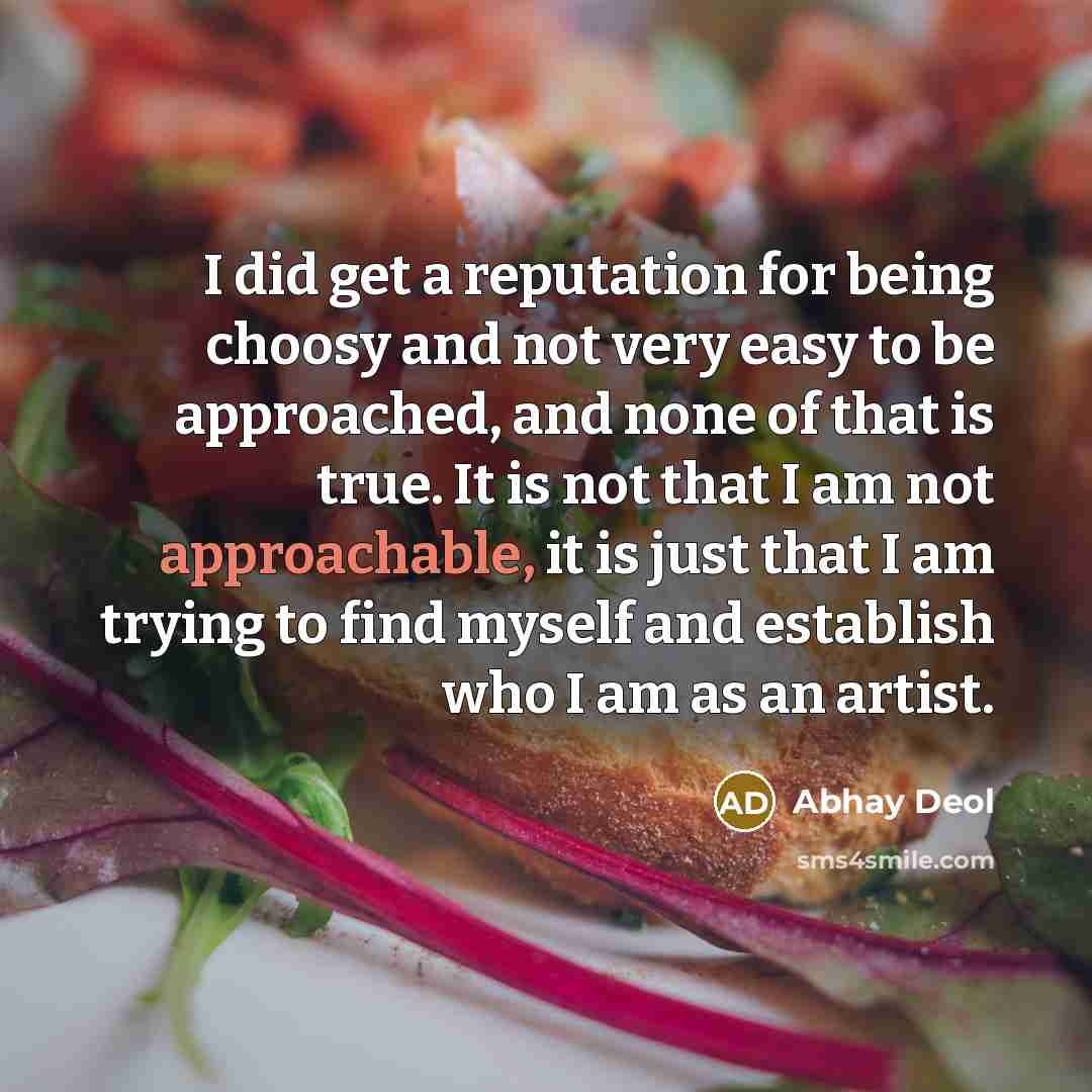 “I did get a reputation for being choosy and not very easy to be approached, and none of that is true. It is not that I am not approachable, it is just that I am trying to find myself and establish who I am as an artist.” quote by Abhay Deol