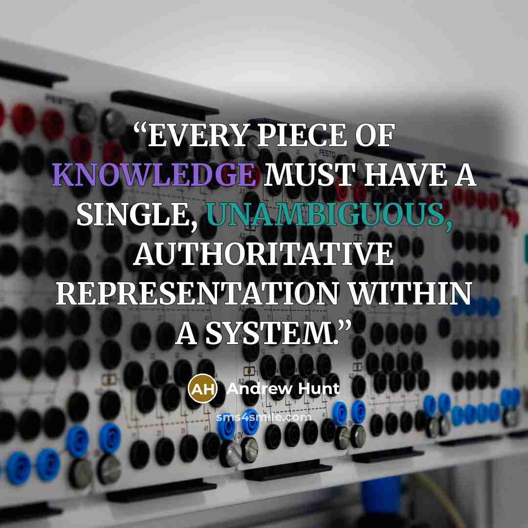 “EVERY PIECE OF KNOWLEDGE MUST HAVE A SINGLE, UNAMBIGUOUS, AUTHORITATIVE REPRESENTATION WITHIN A SYSTEM.” quote by Andrew Hunt
