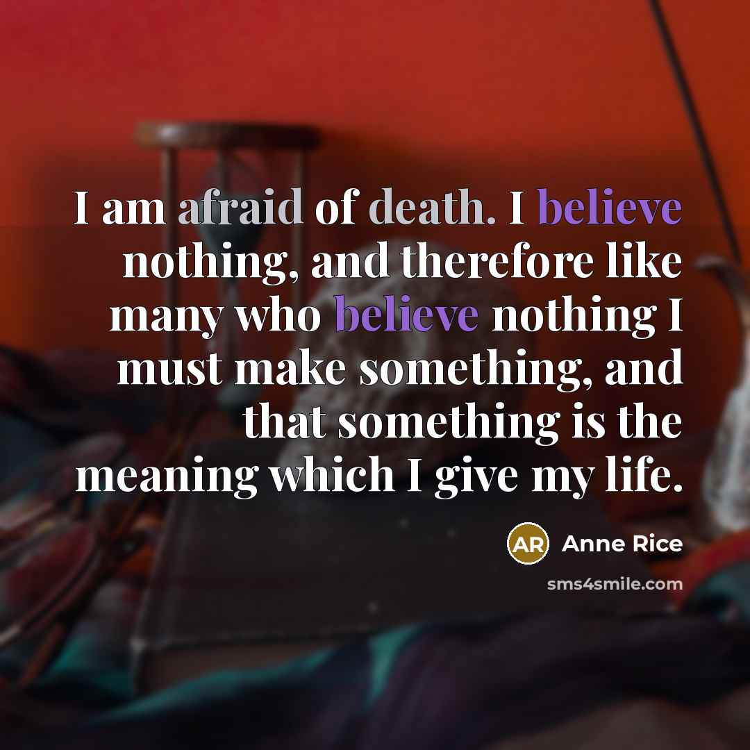 “I am afraid of death. I believe nothing, and therefore like many who believe nothing I must make something, and that something is the meaning which I give my life.” quote by Anne Rice