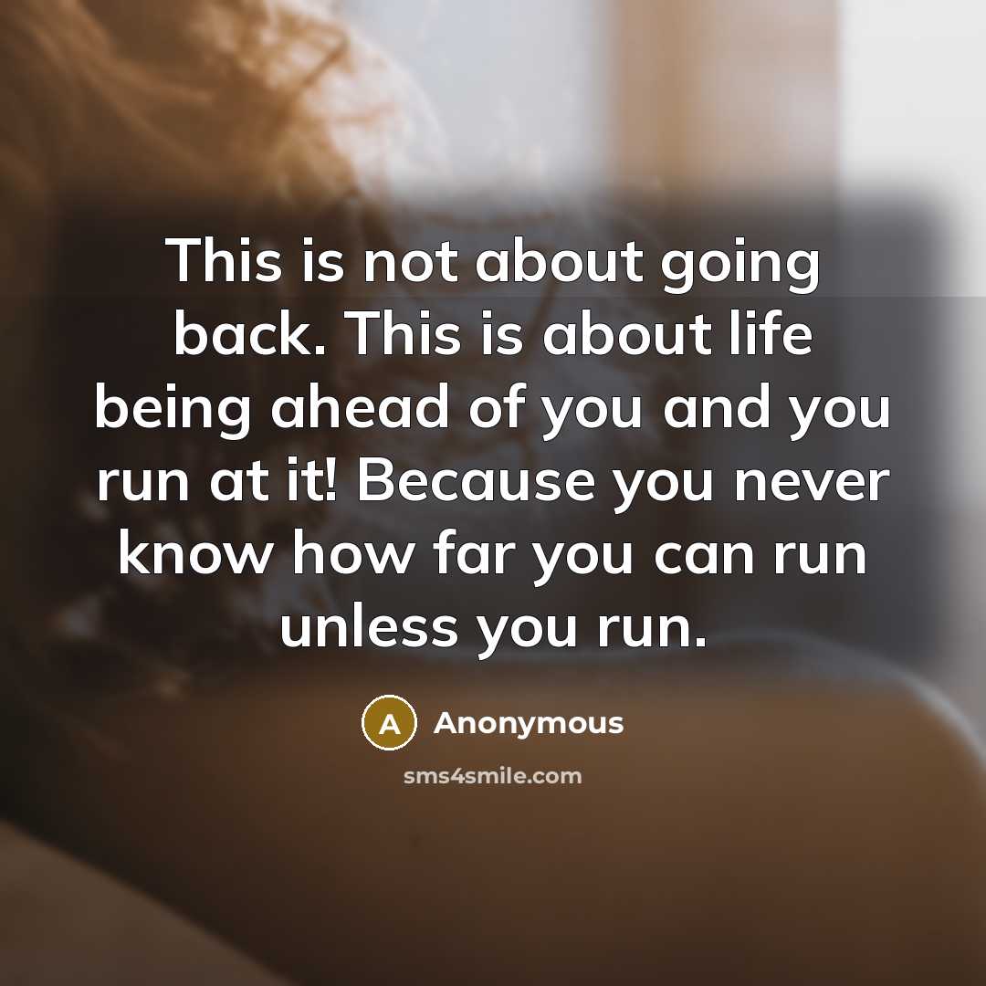 “This is not about going back. This is about life being ahead of you and you run at it! Because you never know how far you can run unless you run.” quote by Anonymous