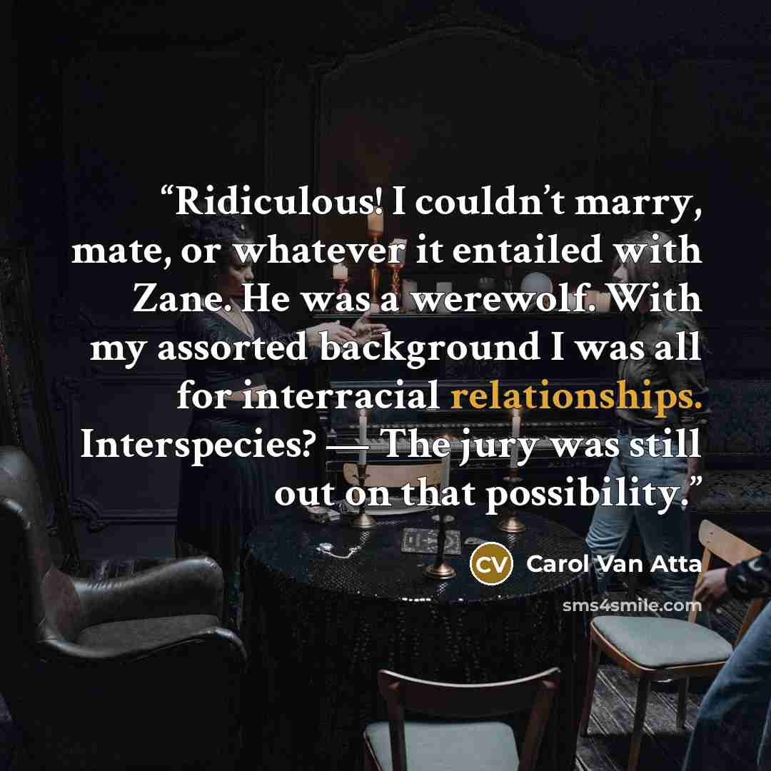 “Ridiculous! I couldn’t marry, mate, or whatever it entailed with Zane. He was a werewolf. With my assorted background I was all for interracial relationships. Interspecies? — The jury was still out on that possibility.” quote by Carol Van Atta