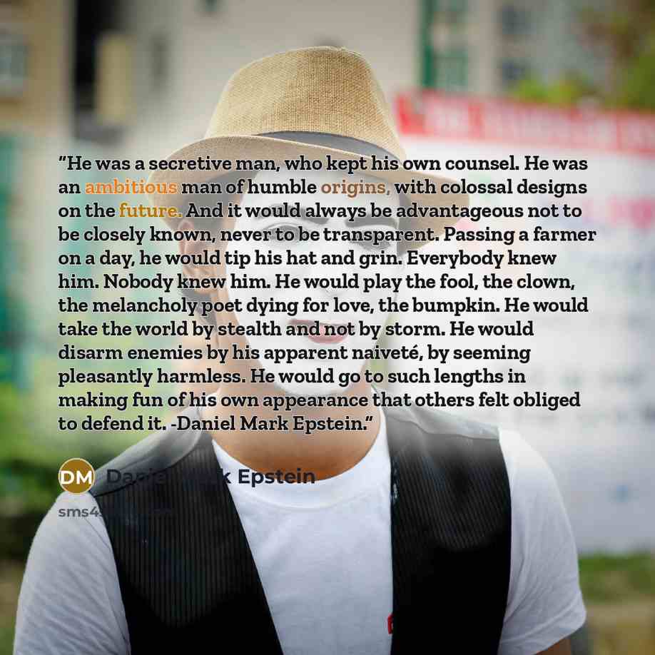 “He was a secretive man, who kept his own counsel. He was an ambitious man of humble origins, with colossal designs on the future. And it would always be advantageous not to be closely known, never to be transparent. Passing a farmer on a day, he would tip his hat and grin. Everybody knew him…” quote by Daniel Mark Epstein