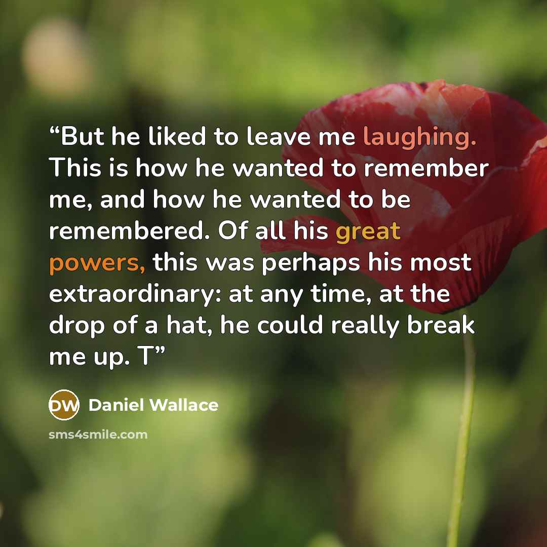 “But he liked to leave me laughing. This is how he wanted to remember me, and how he wanted to be remembered. Of all his great powers, this was perhaps his most extraordinary: at any time, at the drop of a hat, he could really break me up. T” quote by Daniel Wallace