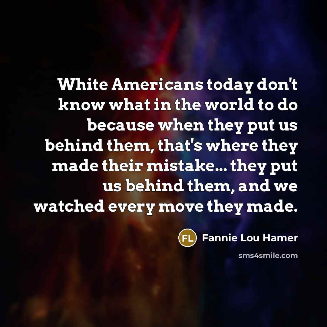 “White Americans today don't know what in the world to do because when they put us behind them, that's where they made their mistake... they put us behind them, and we watched every move they made.” quote by Fannie Lou Hamer