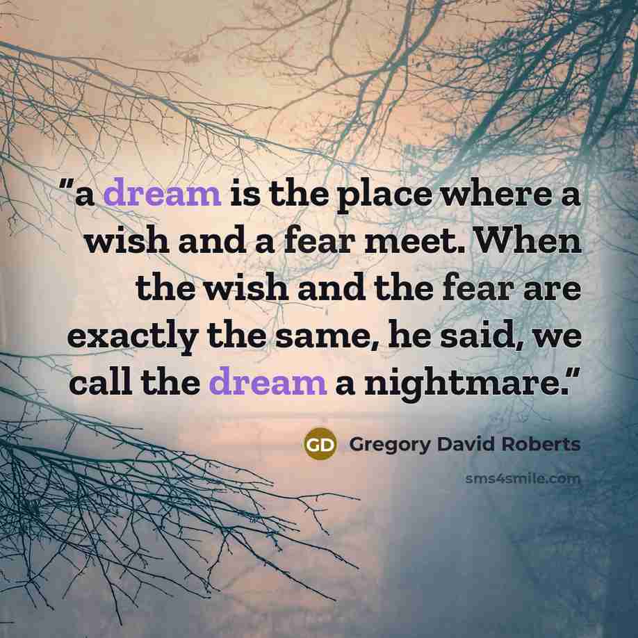 “a dream is the place where a wish and a fear meet. When the wish and the fear are exactly the same, he said, we call the dream a nightmare.” quote by Gregory David Roberts