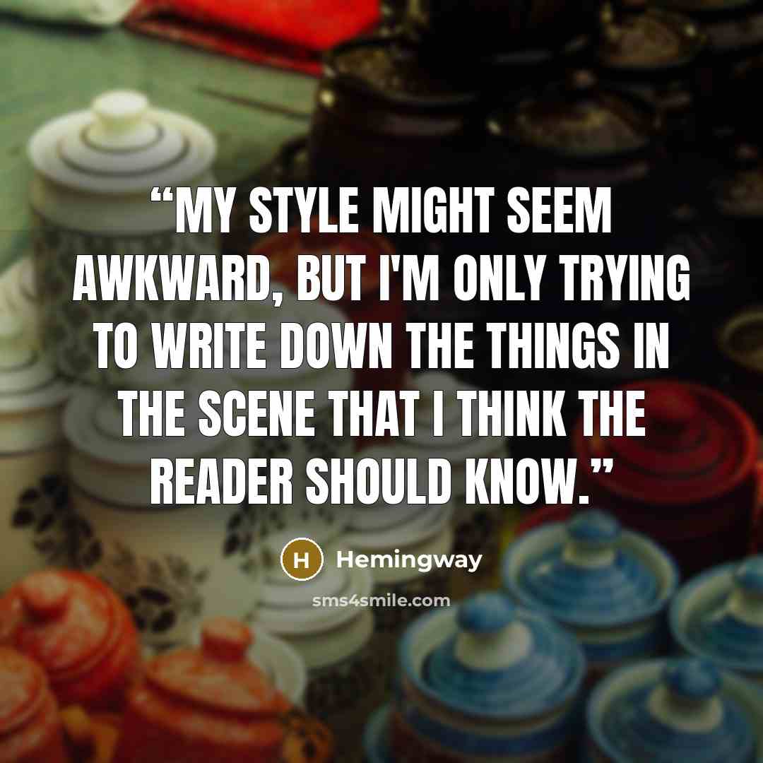 “My style might seem awkward, but I'm only trying to write down the things in the scene that I think the reader should know.” quote by Hemingway