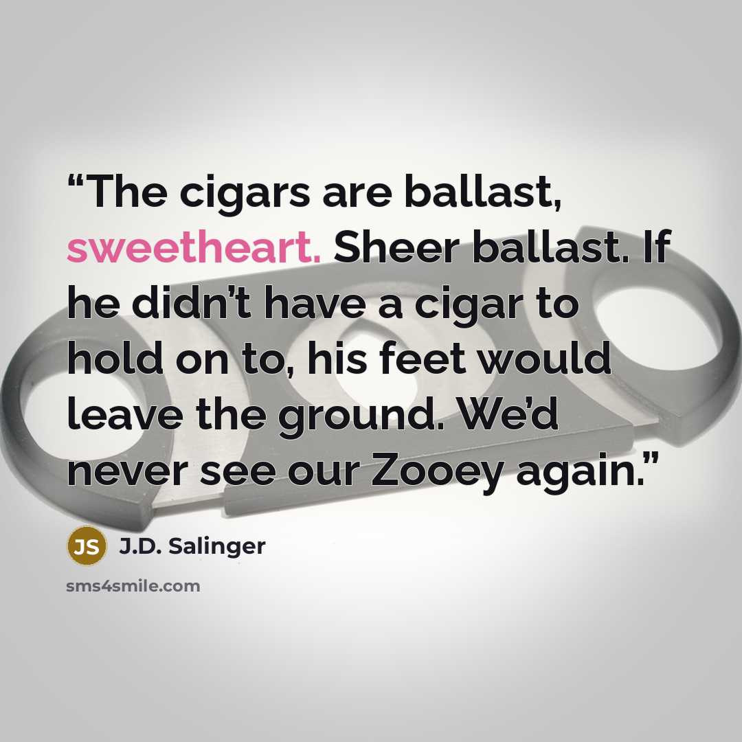 “The cigars are ballast, sweetheart. Sheer ballast. If he didn’t have a cigar to hold on to, his feet would leave the ground. We’d never see our Zooey again.” quote by J.D. Salinger