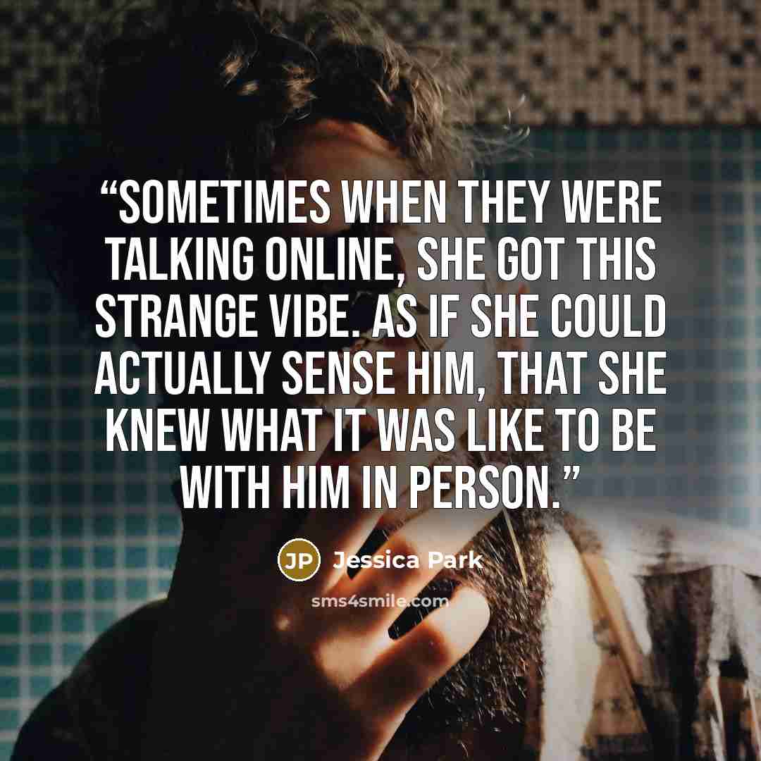 “Sometimes when they were talking online, she got this strange vibe. As if she could actually sense him, that she knew what it was like to be with him in person.” quote by Jessica Park