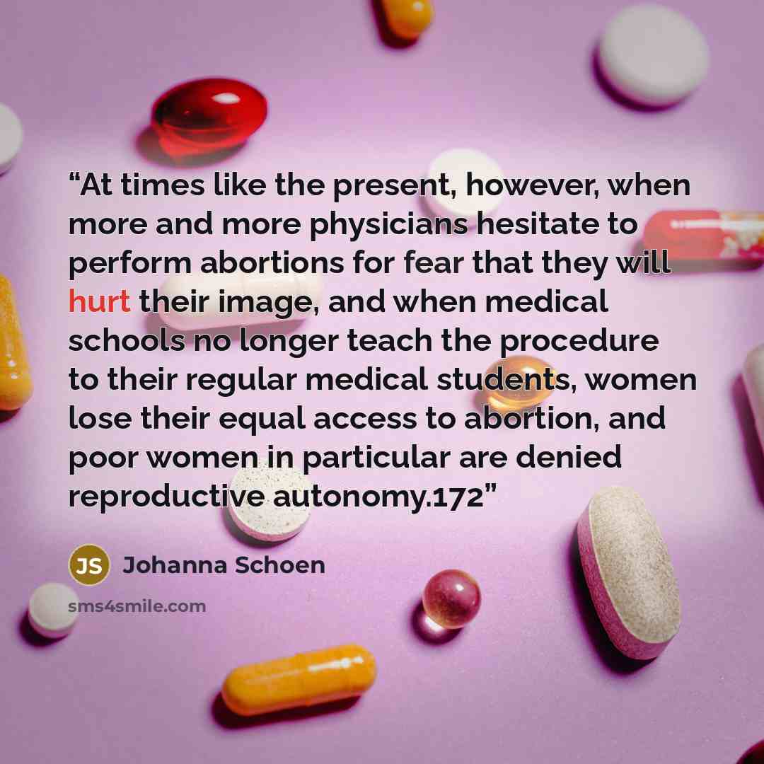 “At times like the present, however, when more and more physicians hesitate to perform abortions for fear that they will hurt their image, and when medical schools no longer teach the procedure to their regular medical students, women lose their equal access to abortion, and poor women in…” quote by Johanna Schoen
