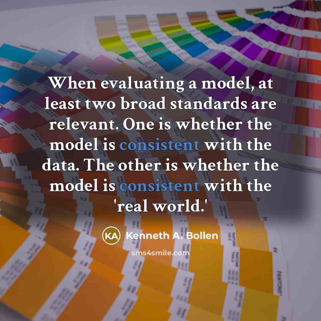 “When evaluating a model, at least two broad standards are relevant. One is whether the model is consistent with the data. The other is whether the model is consistent with the 'real world.'” quote by Kenneth A. Bollen