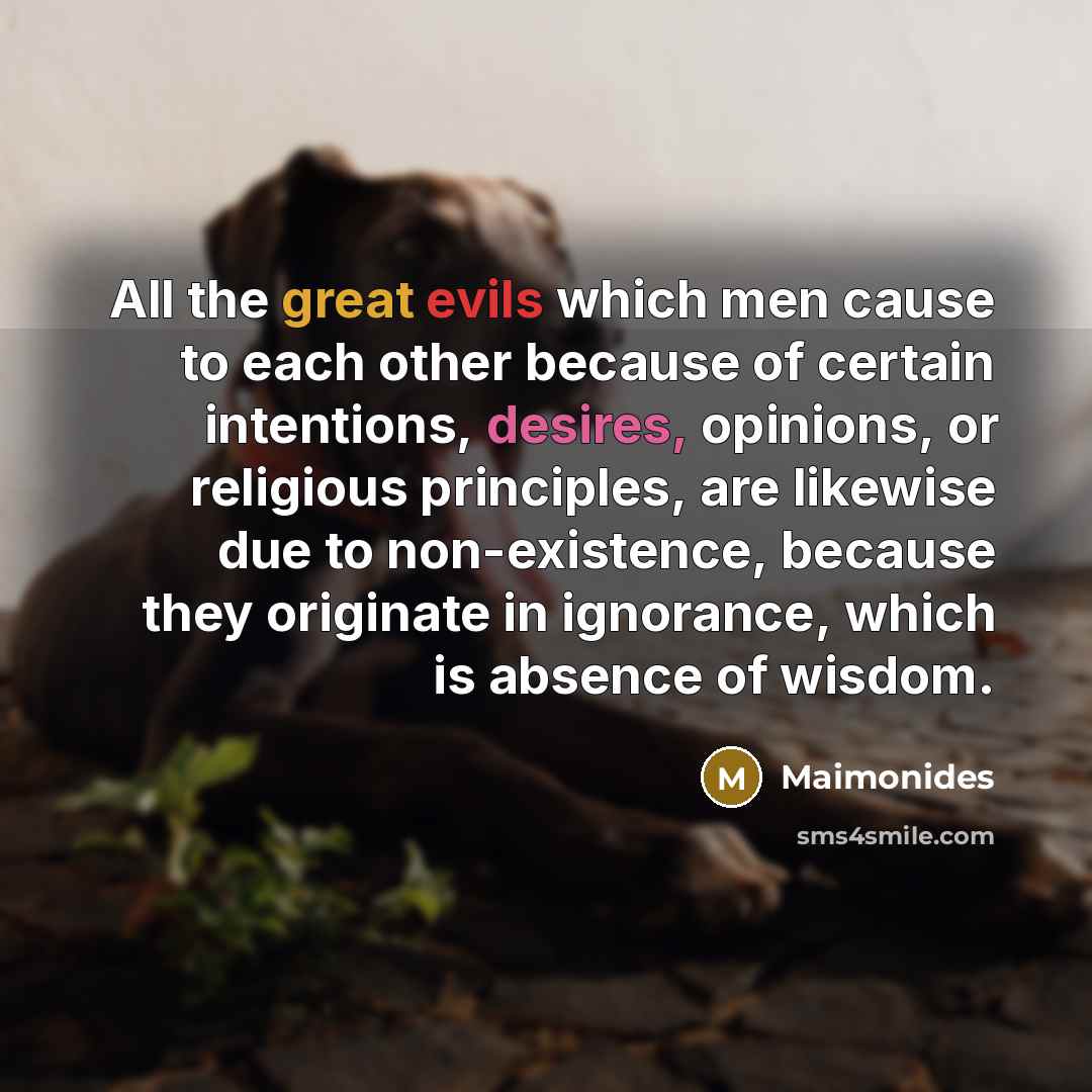 “All the great evils which men cause to each other because of certain intentions, desires, opinions, or religious principles, are likewise due to non-existence, because they originate in ignorance, which is absence of wisdom.” quote by Maimonides