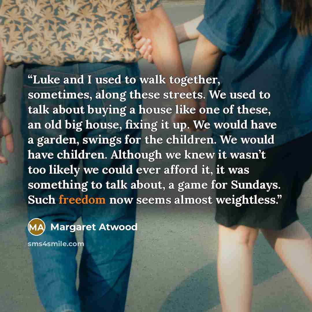 “Luke and I used to walk together, sometimes, along these streets. We used to talk about buying a house like one of these, an old big house, fixing it up. We would have a garden, swings for the children. We would have children. Although we knew it wasn’t too likely we could ever afford it, it was…” quote by Margaret Atwood