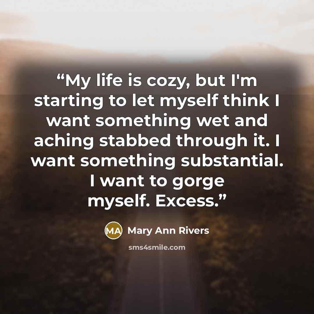 “My life is cozy, but I'm starting to let myself think I want something wet and aching stabbed through it. I want something substantial. I want to gorge myself. Excess.” quote by Mary Ann Rivers