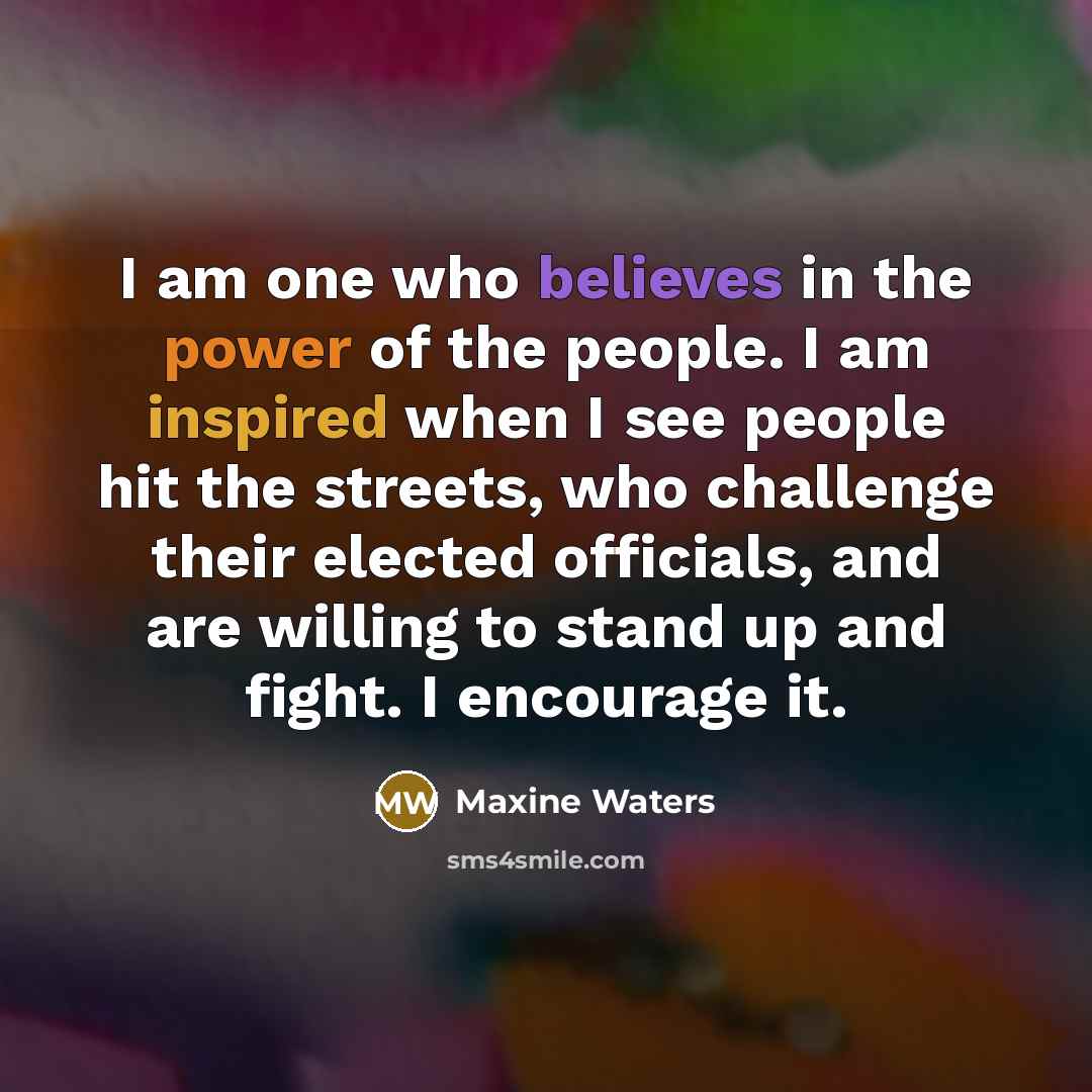 “I am one who believes in the power of the people. I am inspired when I see people hit the streets, who challenge their elected officials, and are willing to stand up and fight. I encourage it.” quote by Maxine Waters