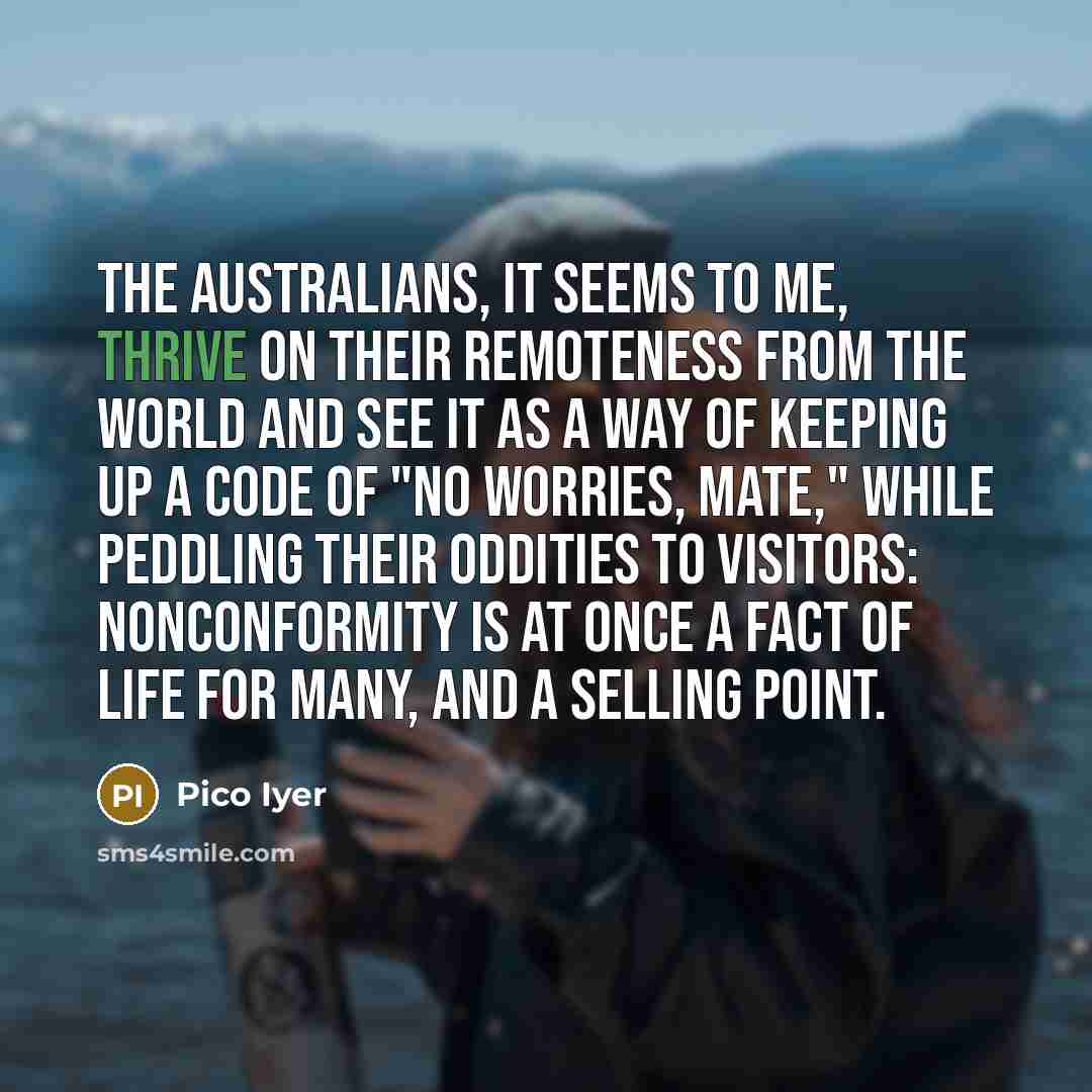 “The Australians, it seems to me, thrive on their remoteness from the world and see it as a way of keeping up a code of "No worries, mate," while peddling their oddities to visitors: nonconformity is at once a fact of life for many, and a selling point.” quote by Pico Iyer