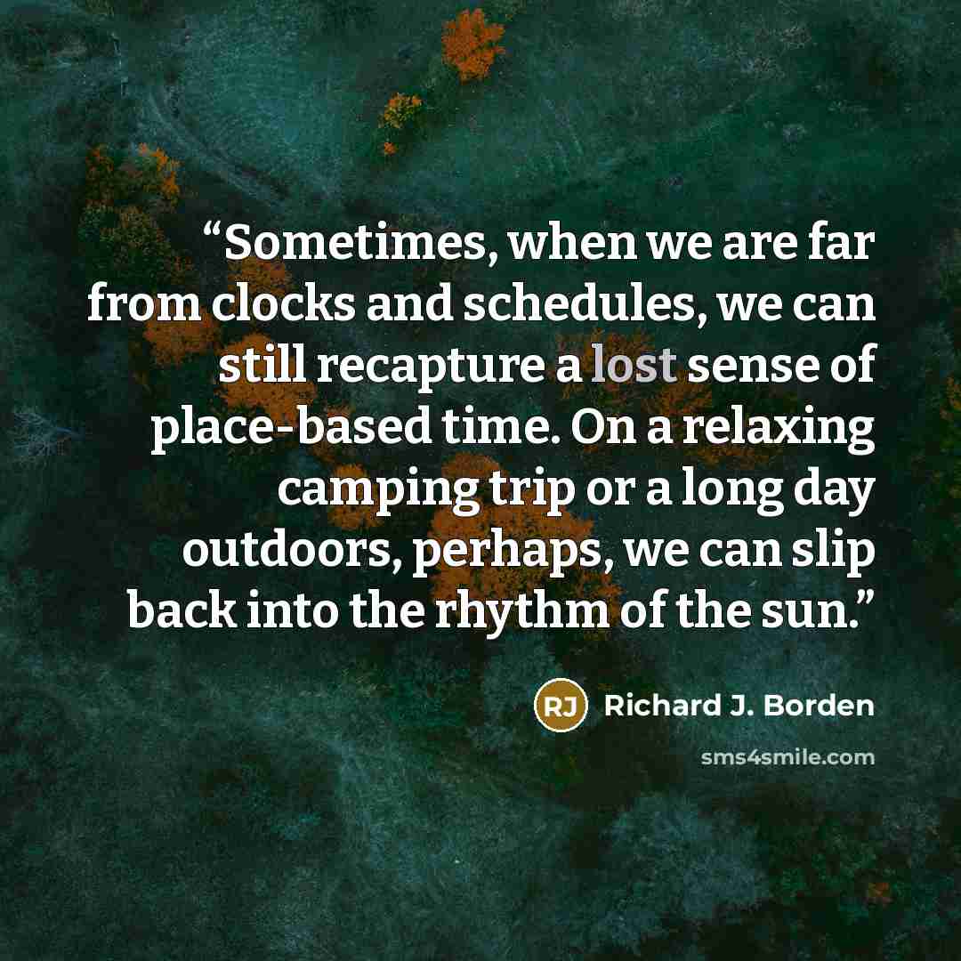 “Sometimes, when we are far from clocks and schedules, we can still recapture a lost sense of place-based time. On a relaxing camping trip or a long day outdoors, perhaps, we can slip back into the rhythm of the sun.” quote by Richard J. Borden