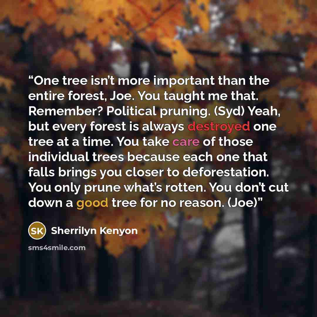 “One tree isn’t more important than the entire forest, Joe. You taught me that. Remember? Political pruning. (Syd) Yeah, but every forest is always destroyed one tree at a time. You take care of those individual trees because each one that falls brings you closer to deforestation. You only prune…” quote by Sherrilyn Kenyon