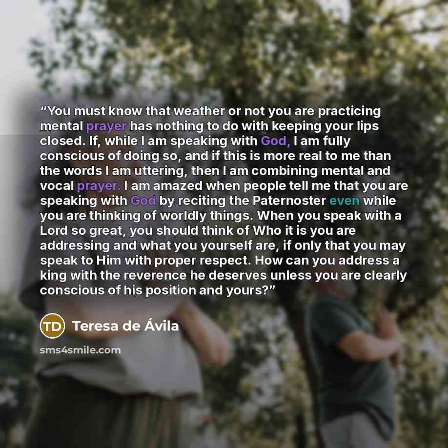“You must know that weather or not you are practicing mental prayer has nothing to do with keeping your lips closed. If, while I am speaking with God, I am fully conscious of doing so, and if this is more real to me than the words I am uttering, then I am combining mental and vocal prayer. I am…” quote by Teresa de Ávila