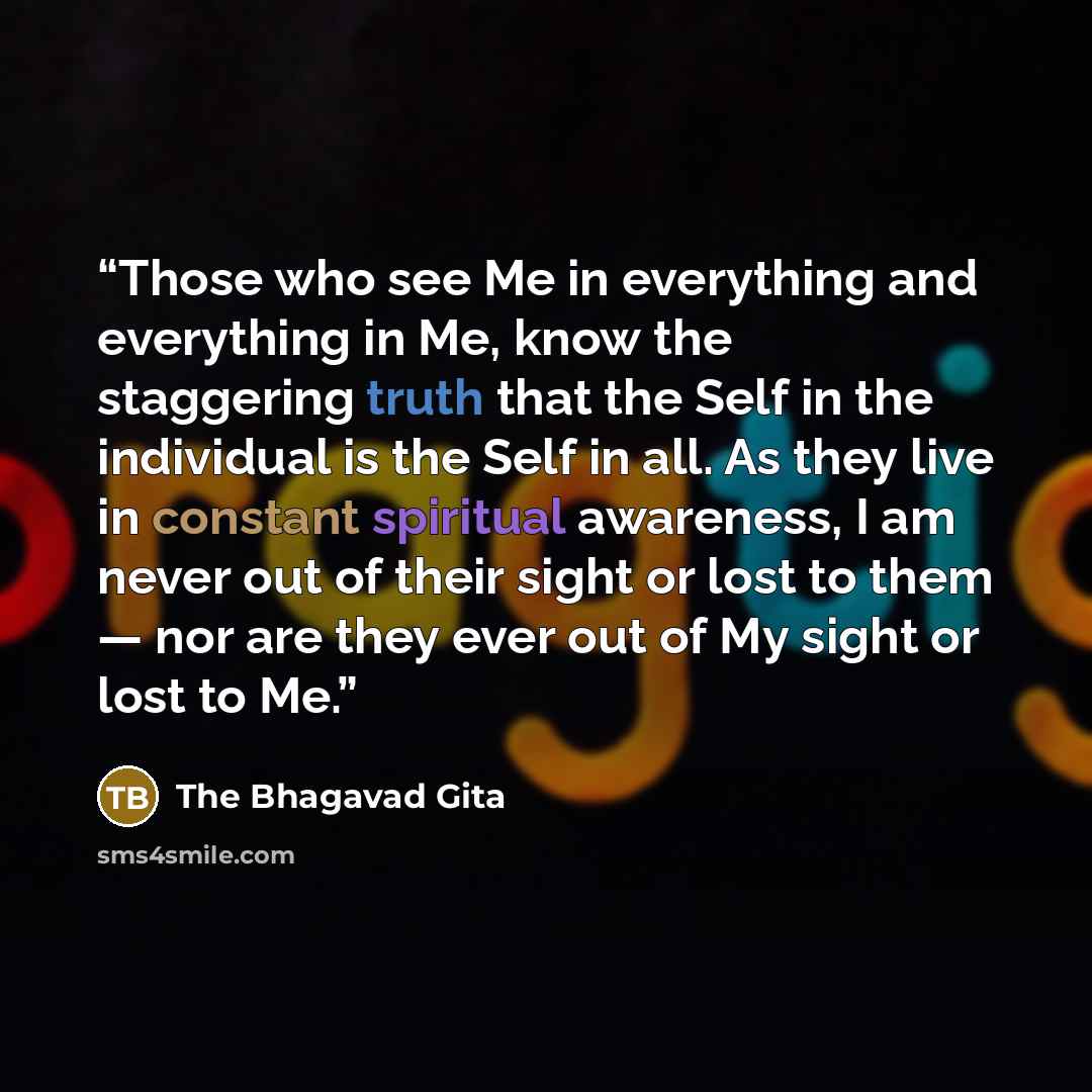 “Those who see Me in everything and everything in Me, know the staggering truth that the Self in the individual is the Self in all. As they live in constant spiritual awareness, I am never out of their sight or lost to them — nor are they ever out of My sight or lost to Me.” quote by The Bhagavad Gita