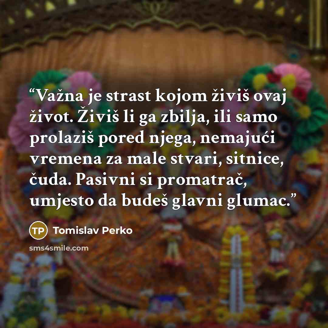 “Važna je strast kojom živiš ovaj život. Živiš li ga zbilja, ili samo prolaziš pored njega, nemajući vremena za male stvari, sitnice, čuda. Pasivni si promatrač, umjesto da budeš glavni glumac.” quote by Tomislav Perko