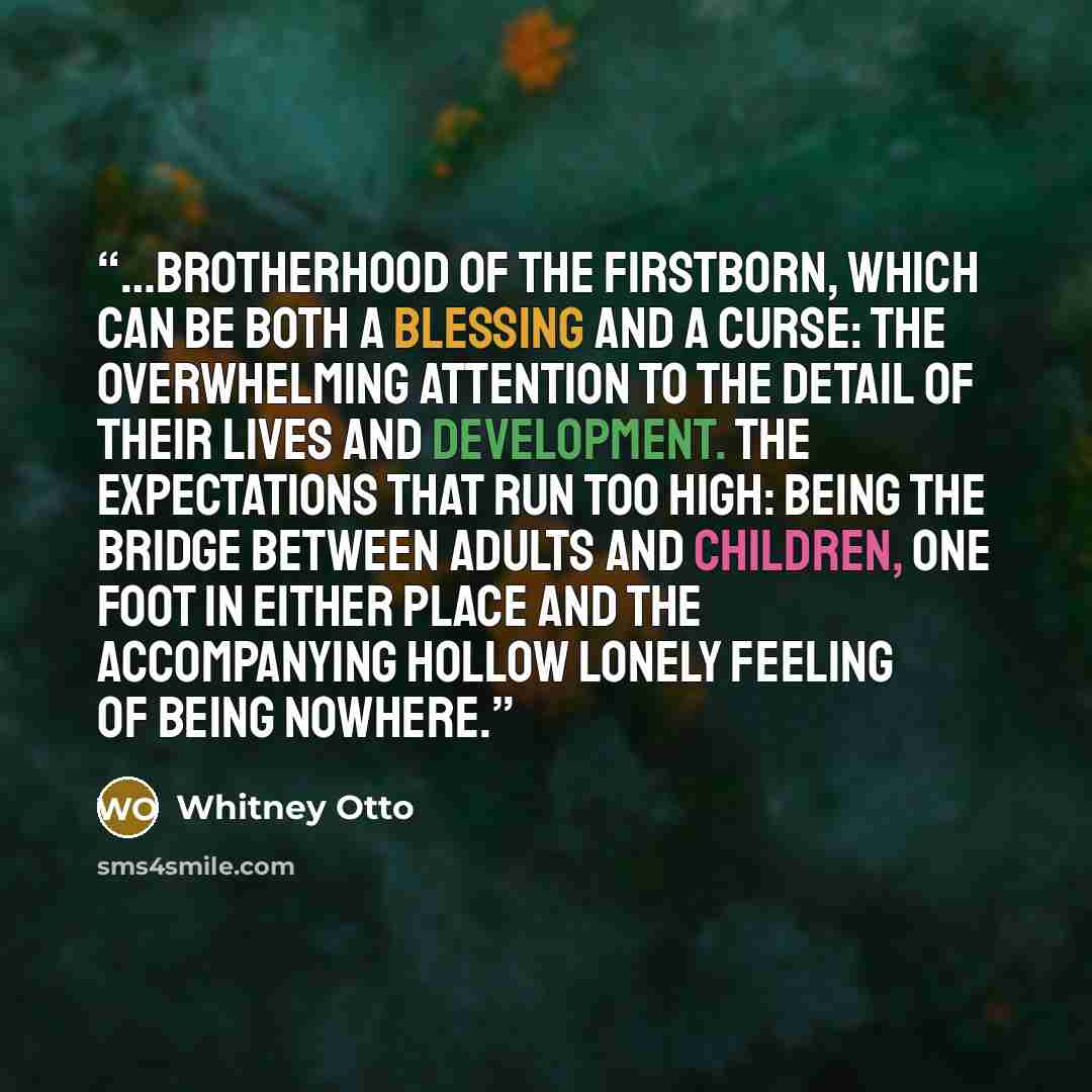 “…brotherhood of the firstborn, which can be both a blessing and a curse: the overwhelming attention to the detail of their lives and development. The expectations that run too high: being the bridge between adults and children, one foot in either place and the accompanying hollow lonely feeling of…” quote by Whitney Otto