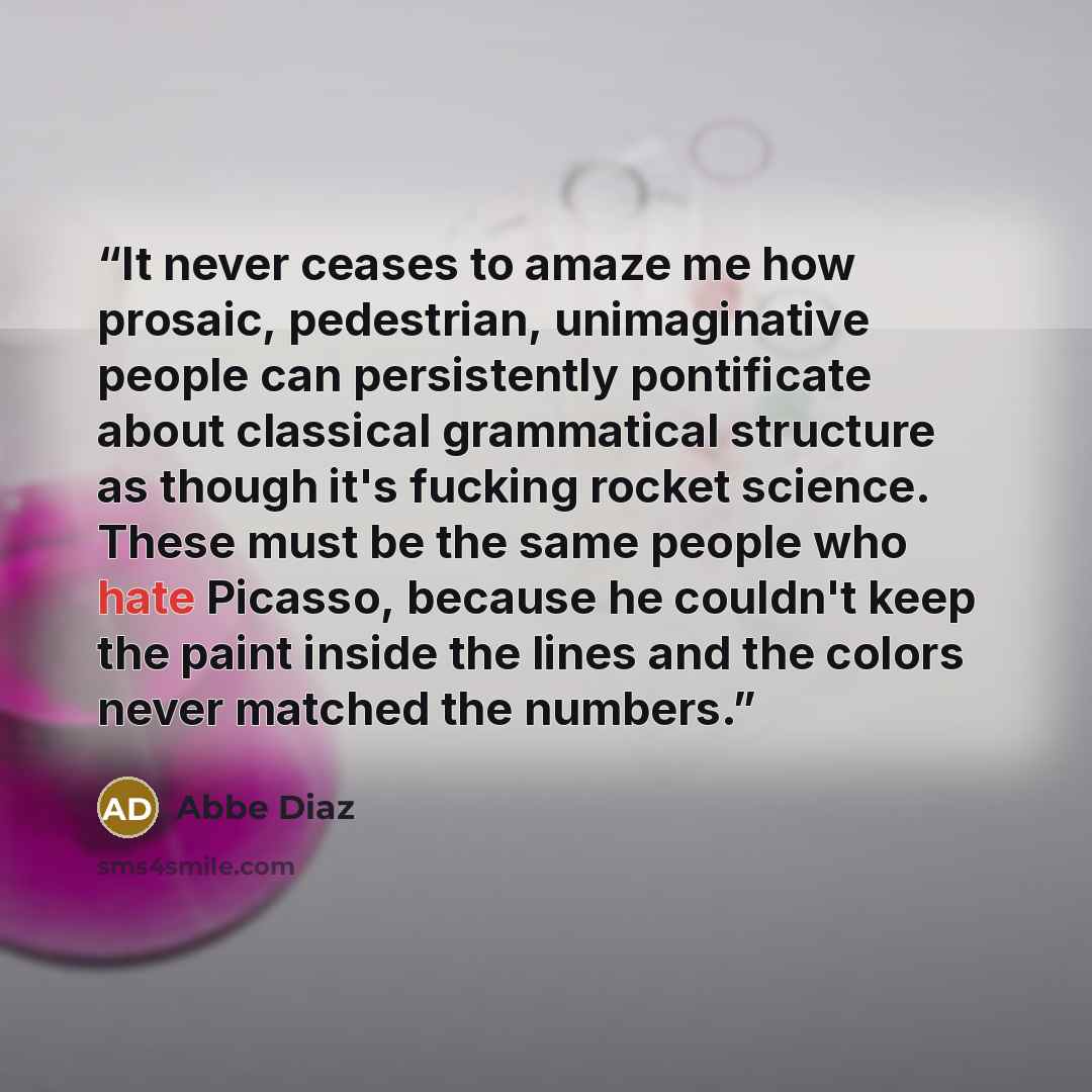 “It never ceases to amaze me how prosaic, pedestrian, unimaginative people can persistently pontificate about classical grammatical structure as though it's fucking rocket science. These must be the same people who hate Picasso, because he couldn't keep the paint inside the lines and the colors…” quote by Abbe Diaz
