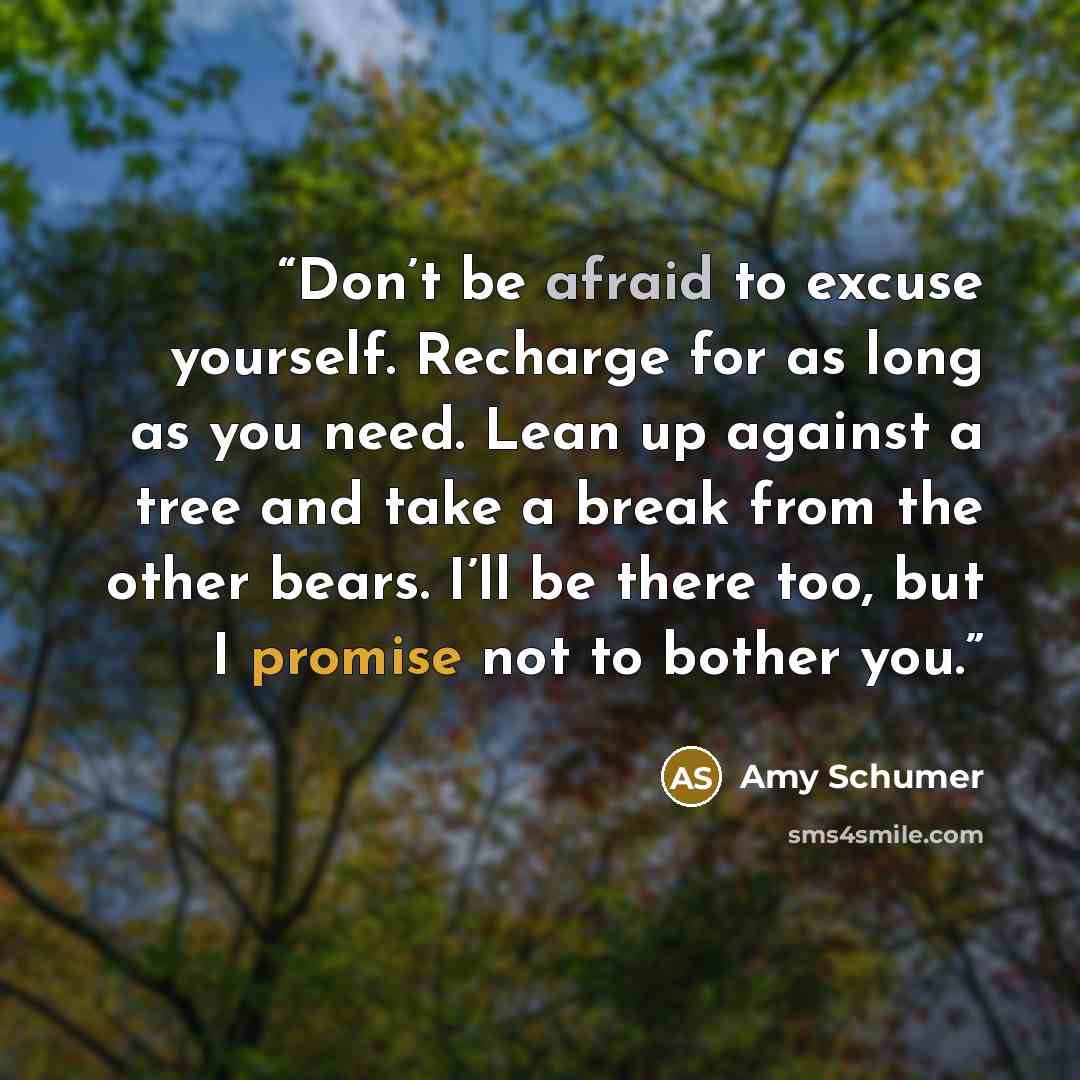 “Don’t be afraid to excuse yourself. Recharge for as long as you need. Lean up against a tree and take a break from the other bears. I’ll be there too, but I promise not to bother you.” quote by Amy Schumer