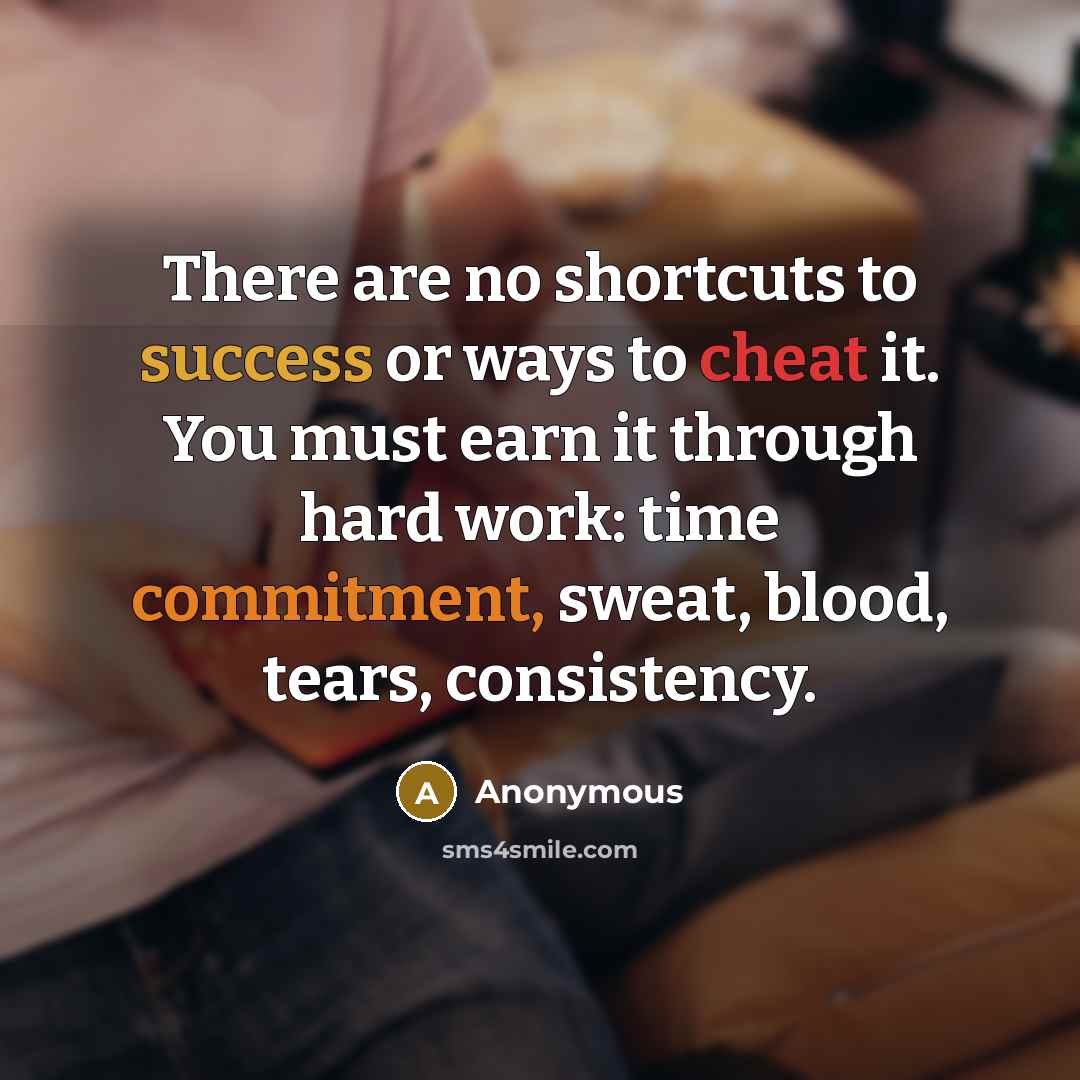 “There are no shortcuts to success or ways to cheat it. You must earn it through hard work: time commitment, sweat, blood, tears, consistency.” quote by Anonymous