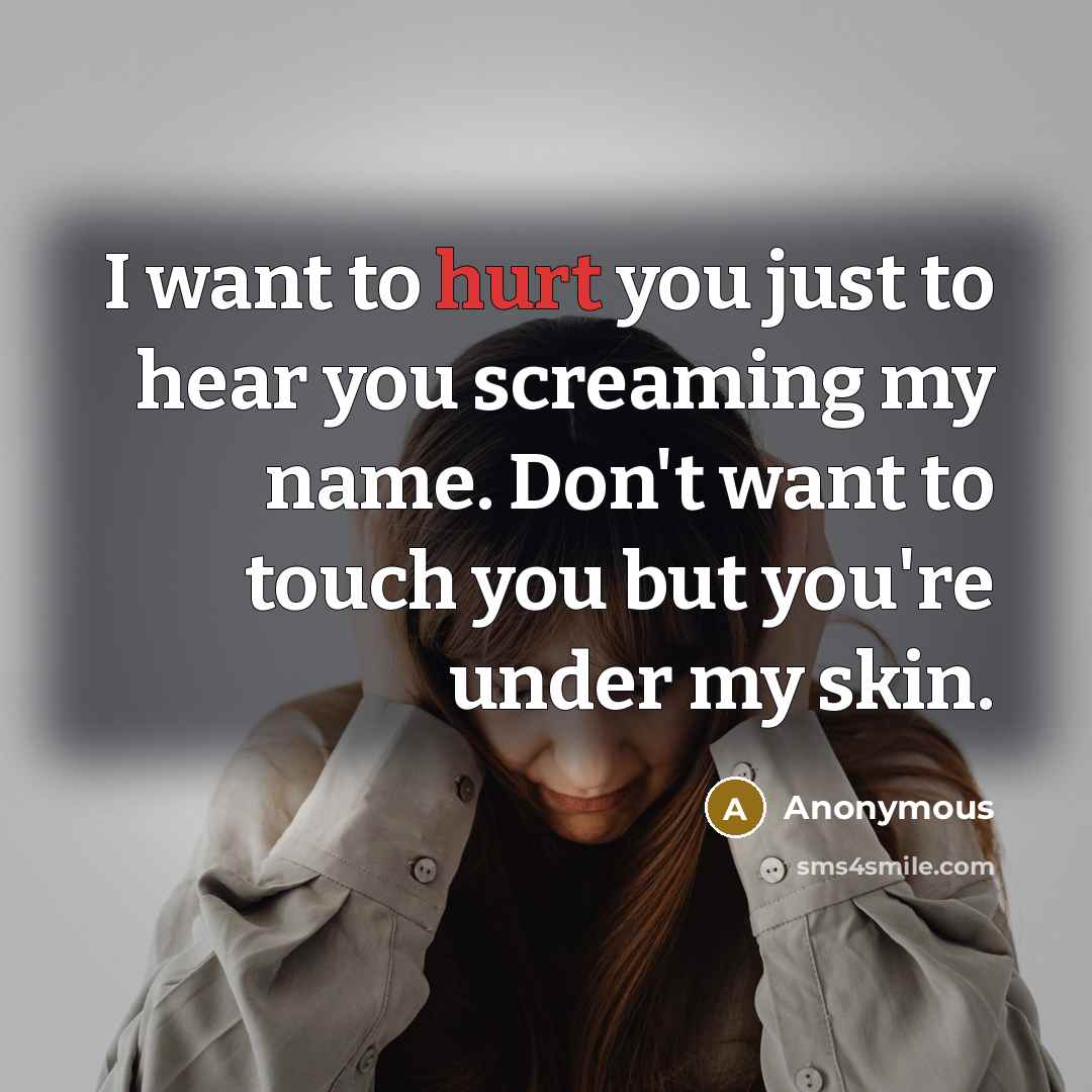 “I want to hurt you just to hear you screaming my name. Don't want to touch you but you're under my skin.” quote by Anonymous