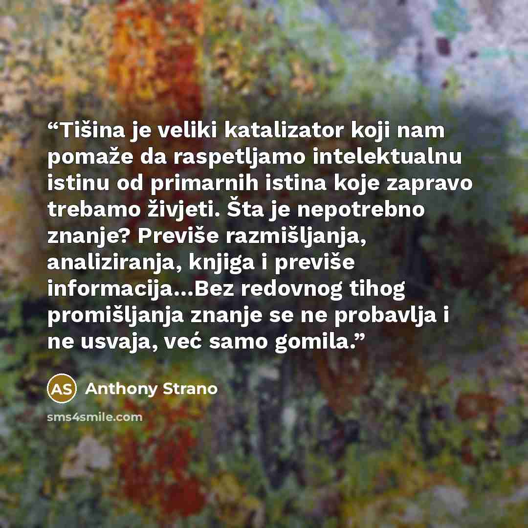 “Tišina je veliki katalizator koji nam pomaže da raspetljamo intelektualnu istinu od primarnih istina koje zapravo trebamo živjeti. Šta je nepotrebno znanje? Previše razmišljanja, analiziranja, knjiga i previše informacija…Bez redovnog tihog promišljanja znanje se ne probavlja i ne usvaja, već samo…” quote by Anthony Strano