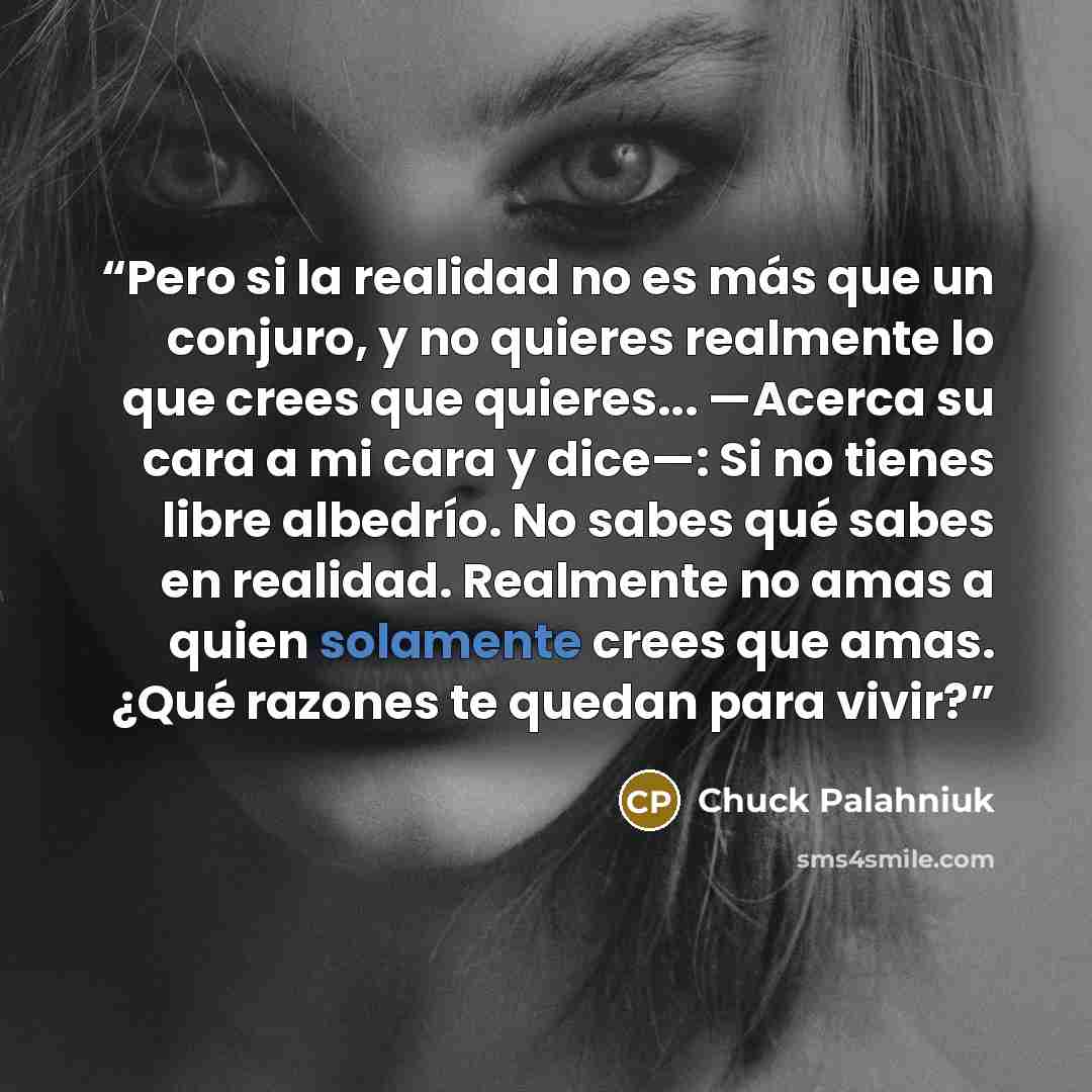 “Pero si la realidad no es más que un conjuro, y no quieres realmente lo que crees que quieres... —Acerca su cara a mi cara y dice—: Si no tienes libre albedrío. No sabes qué sabes en realidad. Realmente no amas a quien solamente crees que amas. ¿Qué razones te quedan para vivir?” quote by Chuck Palahniuk